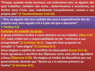 “Porque, quando ainda convosco, vos ordenamos isto: se alguém não
quer trabalhar, também não coma....determinamos e exortamos, no
Senhor Jesus Cristo, que, trabalhando tranquilamente, comam o seu
próprio pão” (2 Tessalonicenses 3:10-12).
: “Ora, se alguém não tem cuidado dos seus e especialmente dos da
própria casa, tem negado a fé e é pior do que o descrente”
1 Timóteo 5.8
Participar do trabalho da Igreja:
A Igreja primitiva recebia e usava dinheiro no seu trabalho (Atos 4:32-
37) Cada cristão tem a responsabilidade de dar “conforme a sua
prosperidade” (1 Coríntios 16:2), “segundo tiver proposto no
coração” e “com alegria” (2 Coríntios 9:7).
Jesus elogiou o espírito de sacrifício da viúva pobre (Lucas 21:1-4).
Paulo agradeceu o sacrifício dos filipenses como uma oferta agradável
a Deus (Filipenses 4:18). Ele elogiou os irmãos da Macedônia por sua
generosidade, dizendo que “deram-se a si mesmos primeiro ao
Senhor” (2 Coríntios 8:5).
 
