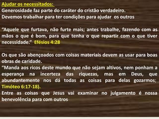 Ajudar os necessitados:
Generosidade faz parte do caráter do cristão verdadeiro.
Devemos trabalhar para ter condições para ajudar os outros
“Aquele que furtava, não furte mais; antes trabalhe, fazendo com as
mãos o que é bom, para que tenha o que repartir com o que tiver
necessidade.” Efésios 4:28
Os que são abençoados com coisas materiais devem as usar para boas
obras de caridade.
“Manda aos ricos deste mundo que não sejam altivos, nem ponham a
esperança na incerteza das riquezas, mas em Deus, que
abundantemente nos dá todas as coisas para delas gozarmos;
Timóteo 6:17-18).
Entre as coisas que Jesus vai examinar no julgamento é nossa
benevolência para com outros
 
