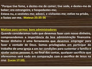“Porque tive fome, e destes-me de comer; tive sede, e destes-me de
beber; era estrangeiro, e hospedastes-me;
Estava nu, e vestistes-me; adoeci, e visitastes-me; estive na prisão,
e fostes ver-me. Mateus 25:35-36
Motivos para sermos bons administradores
Quando consideramos tudo que devemos fazer com nosso dinheiro,
compreendemos a importância da boa administração financeira.
Nosso dinheiro é uma ferramenta que devemos empregar para
fazer a vontade de Deus. Somos privilegiados em participar do
trabalho de uma igreja e em ter condições para sustentar a família e
ajudar outras pessoas. E, no final das contas, qualquer sacrifício que
oferecemos será nada em comparação com o sacrifico de Jesus na
cruz (Lucas 17:10).
 