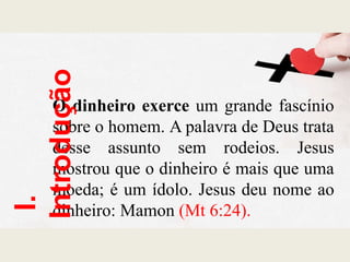 O dinheiro exerce um grande fascínio
sobre o homem. A palavra de Deus trata
desse assunto sem rodeios. Jesus
mostrou que o dinheiro é mais que uma
moeda; é um ídolo. Jesus deu nome ao
dinheiro: Mamon (Mt 6:24).
I.
Introdução
 