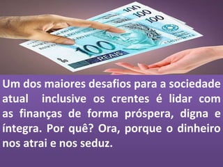 Um dos maiores desafios para a sociedade
atual inclusive os crentes é lidar com
as finanças de forma próspera, digna e
íntegra. Por quê? Ora, porque o dinheiro
nos atrai e nos seduz.
 