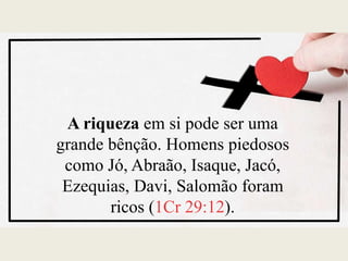 A riqueza em si pode ser uma
grande bênção. Homens piedosos
como Jó, Abraão, Isaque, Jacó,
Ezequias, Davi, Salomão foram
ricos (1Cr 29:12).
 