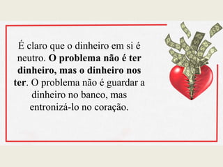 É claro que o dinheiro em si é
neutro. O problema não é ter
dinheiro, mas o dinheiro nos
ter. O problema não é guardar a
dinheiro no banco, mas
entronizá-lo no coração.
 