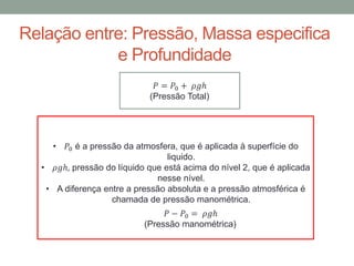 Relação entre: Pressão, Massa especifica
e Profundidade
𝑃 = 𝑃0 + 𝜌𝑔ℎ
(Pressão Total)
• 𝑃0 é a pressão da atmosfera, que é aplicada à superfície do
liquido.
• 𝜌𝑔ℎ, pressão do líquido que está acima do nível 2, que é aplicada
nesse nível.
• A diferença entre a pressão absoluta e a pressão atmosférica é
chamada de pressão manométrica.
𝑃 − 𝑃0 = 𝜌𝑔ℎ
(Pressão manométrica)
 