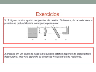 Exercícios
A pressão em um ponto do fluido em equilíbrio estático depende da profundidade
desse ponto, mas não depende da dimensão horizontal ou do recipiente.
3. A figura mostra quatro recipientes de azeite. Ordene-os de acordo com a
pressão na profundidade h, começando pelo maior.
 