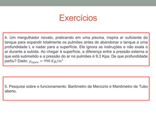 Exercícios
5. Pesquise sobre o funcionamento: Barômetro de Mercúrio e Manômetro de Tubo
aberto.
4. Um mergulhador novato, praticando em uma piscina, inspira ar suficiente do
tanque para expandir totalmente os pulmões antes de abandonar o tanque a uma
profundidade L e nadar para a superfície. Ele ignora as instruções e não exala o
ar durante a subida. Ao chegar à superfície, a diferença entre a pressão externa a
que está submetido e a pressão do ar no pulmões é 9,3 Kpa. De que profundidade
partiu? Dado: 𝜌 𝑎𝑔𝑢𝑎 = 998 𝐾𝑔/𝑚³
 