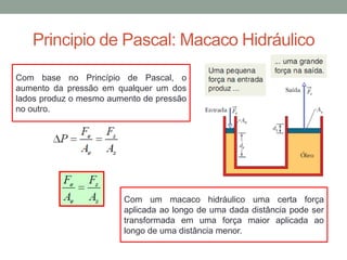 Principio de Pascal: Macaco Hidráulico
Com base no Princípio de Pascal, o
aumento da pressão em qualquer um dos
lados produz o mesmo aumento de pressão
no outro.
Com um macaco hidráulico uma certa força
aplicada ao longo de uma dada distância pode ser
transformada em uma força maior aplicada ao
longo de uma distância menor.
 