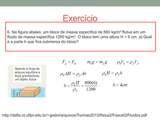 Exercício
6. Na figura abaixo, um bloco de massa específica de 800 kg/m³ flutua em um
fluido de massa específica 1200 kg/m³. O bloco tem uma altura H = 6 cm. a) Qual
é a parte h que fica submersa do bloco?
http://dafis.ct.utfpr.edu.br/~godoi/arquivos/Turmas2013/fisica2/Fisica02Fluidos.pdf
 