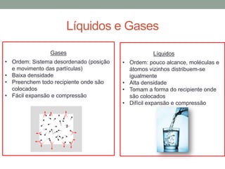 Líquidos e Gases
• Ordem: Sistema desordenado (posição
e movimento das partículas)
• Baixa densidade
• Preenchem todo recipiente onde são
colocados
• Fácil expansão e compressão
Gases
• Ordem: pouco alcance, moléculas e
átomos vizinhos distribuem-se
igualmente
• Alta densidade
• Tomam a forma do recipiente onde
são colocados
• Difícil expansão e compressão
Líquidos
 