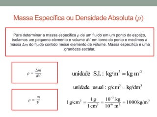 Massa Específica ou DensidadeAbsoluta (𝜌)
Para determinar a massa especifica 𝜌 de um fluido em um ponto do espaço,
isolamos um pequeno elemento e volume ∆𝑉 em torno do ponto e medimos a
massa ∆𝑚 do fluido contido nesse elemento de volume. Massa especifica é uma
grandeza escalar.
𝜌 =
∆𝑚
∆𝑉
-33
mkgkg/m:S.I.unidade 
33
kg/dmg/cm:usualunidade 
3
36-
3
3
3
kg/m1000
m10
kg10
cm1
g1
g/cm1 

𝜌 =
𝑚
𝑉
 