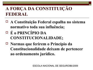 A FORÇA DA CONSTITUIÇÃO
FEDERAL
   A Constituição Federal espalha no sistema
    normativo toda sua influência;
   É o PRINCÍPIO DA
    CONSTITUCIONALIDADE;
   Normas que ferirem o Princípio da
    Constitucionalidade deixam de pertencer
    ao ordenamento jurídico.

                ESCOLA NACIONAL DE SEGUROS - 2009
                                         10
 