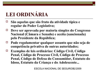 LEI ORDINÁRIA
   São aquelas que são fruto da atividade típica e
    regular do Poder Legislativo;
   Deve ser aprovada por maioria simples do Congresso
    Nacional (Câmara e Senado) e aceita (sancionada)
    pelo Presidente da República;
   Pode regulamentar qualquer assunto que não seja de
    competência privativa de outras autoridades;
   Exemplos de leis ordinárias: Código Civil, Código
    Penal, Código de Processo Civil, Código de Processo
    Penal, Código de Defesa do Consumidor, Estatuto do
    Idoso, Estatuto da Criança e do Adolescente...
                  ESCOLA NACIONAL DE SEGUROS - 2009
                                           12
 