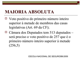 MAIORIA ABSOLUTA
   Voto positivo do primeiro número inteiro
    superior à metade de membros das casas
    legislativas (Art. 69 da CF);
   Câmara dos Deputados tem 513 deputados –
    será preciso o voto positivo de 257 que é o
    primeiro número inteiro superior à metade
    (256,5)

                 ESCOLA NACIONAL DE SEGUROS - 2009
                                          15
 