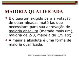 MAIORIA QUALIFICADA
   É o quorum exigido para a votação
    de determinadas matérias que
    necessitam para sua aprovação de
    maioria absoluta (metade mais um),
    maioria de 2/3, maioria de 3/5 etc;
   A maioria absoluta é uma forma de
    maioria qualificada.

              ESCOLA NACIONAL DE SEGUROS - 2009
                                       16
 