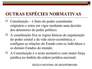 OUTRAS ESPÉCIES NORMATIVAS
   Constituição – é fruto do poder constituinte
    originário e entra em vigor mediante uma decisão
    dos detentores do poder político;
   A constituição fixa as regras básicas de organização
    do poder estatal e da vida sócio-econômica, e
    configura as relações do Estado com os indivíduos e
    os demais Estados do mundo;
   A Constituição é o texto normativo com maior força
    jurídica no âmbito da ordem jurídica nacional.
                   ESCOLA NACIONAL DE SEGUROS - 2009
                                            19
 