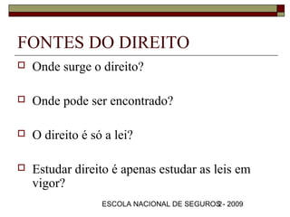 FONTES DO DIREITO
   Onde surge o direito?

   Onde pode ser encontrado?

   O direito é só a lei?

   Estudar direito é apenas estudar as leis em
    vigor?
                  ESCOLA NACIONAL DE SEGUROS - 2009
                                           2
 