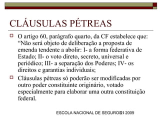 CLÁUSULAS PÉTREAS
   O artigo 60, parágrafo quarto, da CF estabelece que:
    “Não será objeto de deliberação a proposta de
    emenda tendente a abolir: I- a forma federativa de
    Estado; II- o voto direto, secreto, universal e
    periódico; III- a separação dos Poderes; IV- os
    direitos e garantias individuais;
   Cláusulas pétreas só poderão ser modificadas por
    outro poder constituinte originário, votado
    especialmente para elaborar uma outra constituição
    federal.

                   ESCOLA NACIONAL DE SEGUROS - 2009
                                            21
 