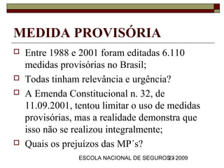MEDIDA PROVISÓRIA
   Entre 1988 e 2001 foram editadas 6.110
    medidas provisórias no Brasil;
   Todas tinham relevância e urgência?
   A Emenda Constitucional n. 32, de
    11.09.2001, tentou limitar o uso de medidas
    provisórias, mas a realidade demonstra que
    isso não se realizou integralmente;
   Quais os prejuízos das MP´s?
                 ESCOLA NACIONAL DE SEGUROS - 2009
                                          23
 