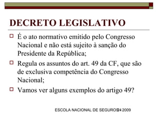 DECRETO LEGISLATIVO
   É o ato normativo emitido pelo Congresso
    Nacional e não está sujeito à sanção do
    Presidente da República;
   Regula os assuntos do art. 49 da CF, que são
    de exclusiva competência do Congresso
    Nacional;
   Vamos ver alguns exemplos do artigo 49?

                 ESCOLA NACIONAL DE SEGUROS - 2009
                                          24
 