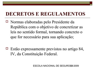 DECRETOS E REGULAMENTOS
   Normas elaboradas pelo Presidente da
    República com o objetivo de concretizar as
    leis no sentido formal, tornando concreto o
    que for necessário para sua aplicação;

   Estão expressamente previstos no artigo 84,
    IV, da Constituição Federal.

                 ESCOLA NACIONAL DE SEGUROS - 2009
                                          25
 