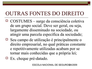 OUTRAS FONTES DO DIREITO
   COSTUMES – surge da consciência coletiva
    de um grupo social. Deve ser geral, ou seja,
    largamente disseminado na sociedade, ou
    atingir uma parcela específica da sociedade;
   Seu campo de utilização é principalmente o
    direito empresarial, no qual práticas constante
    e repetitivamente utilizadas acabam por se
    tornar mais conhecidas que a própria lei;
   Ex. cheque pré-datado.
                 ESCOLA NACIONAL DE SEGUROS - 2009
                                          29
 
