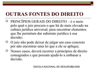 OUTRAS FONTES DO DIREITO
   PRINCÍPIOS GERAIS DO DIREITO – é o meio
    pelo qual o juiz procura o que há de mais elevado na
    cultura jurídica universal, para encontrar elementos
    que lhe permitam dar substrato jurídico à sua
    decisão;
   O juiz não pode deixar de julgar um caso concreto
    por não encontrar uma lei que a ele se aplique;
   Nesses casos, deverá recorrer a princípios de direito
    consagrados e que possam ajudá-lo a embasar a
    decisão.
                   ESCOLA NACIONAL DE SEGUROS - 2009
                                            32
 