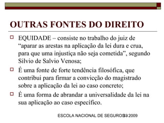 OUTRAS FONTES DO DIREITO
   EQUIDADE – consiste no trabalho do juiz de
    “aparar as arestas na aplicação da lei dura e crua,
    para que uma injustiça não seja cometida”, segundo
    Silvio de Salvio Venosa;
   É uma fonte de forte tendência filosófica, que
    contribui para firmar a convicção do magistrado
    sobre a aplicação da lei ao caso concreto;
   É uma forma de abrandar a universalidade da lei na
    sua aplicação ao caso específico.
                   ESCOLA NACIONAL DE SEGUROS - 2009
                                            33
 