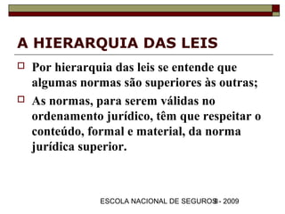 A HIERARQUIA DAS LEIS
   Por hierarquia das leis se entende que
    algumas normas são superiores às outras;
   As normas, para serem válidas no
    ordenamento jurídico, têm que respeitar o
    conteúdo, formal e material, da norma
    jurídica superior.



                ESCOLA NACIONAL DE SEGUROS - 2009
                                         8
 