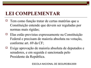 LEI COMPLEMENTAR
   Tem como função tratar de certas matérias que a
    Constituição entende que devem ser reguladas por
    normas mais rígidas;
   Elas estão previstas expressamente na Constituição
    Federal e precisam de maioria absoluta na votação,
    conforme art. 69 da CF;
   Exige aprovação de maioria absoluta de deputados e
    senadores, e em seguida é sancionada pelo
    Presidente da República.
                  ESCOLA NACIONAL DE SEGUROS - 2009
                                           13
 