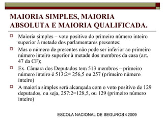 MAIORIA SIMPLES, MAIORIA
ABSOLUTA E MAIORIA QUALIFICADA.
   Maioria simples – voto positivo do primeiro número inteiro
    superior à metade dos parlamentares presentes;
   Mas o número de presentes não pode ser inferior ao primeiro
    número inteiro superior à metade dos membros da casa (art.
    47 da CF);
   Ex. Câmara dos Deputados tem 513 membros – primeiro
    número inteiro é 513:2= 256,5 ou 257 (primeiro número
    inteiro)
   A maioria simples será alcançada com o voto positivo de 129
    deputados, ou seja, 257:2=128,5, ou 129 (primeiro número
    inteiro)

                     ESCOLA NACIONAL DE SEGUROS - 2009
                                              14
 