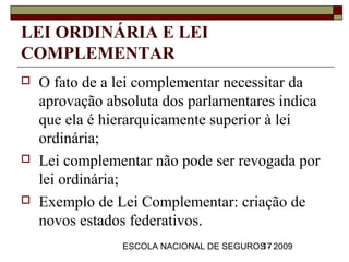 LEI ORDINÁRIA E LEI
COMPLEMENTAR
   O fato de a lei complementar necessitar da
    aprovação absoluta dos parlamentares indica
    que ela é hierarquicamente superior à lei
    ordinária;
   Lei complementar não pode ser revogada por
    lei ordinária;
   Exemplo de Lei Complementar: criação de
    novos estados federativos.
                ESCOLA NACIONAL DE SEGUROS - 2009
                                         17
 