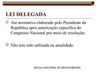 LEI DELEGADA
   Ato normativo elaborado pelo Presidente da
    República após autorização específica do
    Congresso Nacional por meio de resolução;

   Não tem sido utilizada na atualidade.




                 ESCOLA NACIONAL DE SEGUROS - 2009
                                          18
 