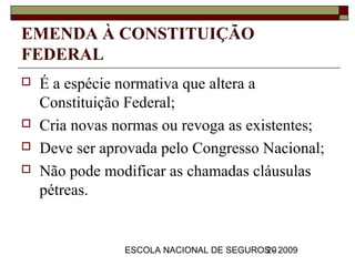 EMENDA À CONSTITUIÇÃO
FEDERAL
   É a espécie normativa que altera a
    Constituição Federal;
   Cria novas normas ou revoga as existentes;
   Deve ser aprovada pelo Congresso Nacional;
   Não pode modificar as chamadas cláusulas
    pétreas.


                ESCOLA NACIONAL DE SEGUROS - 2009
                                         20
 