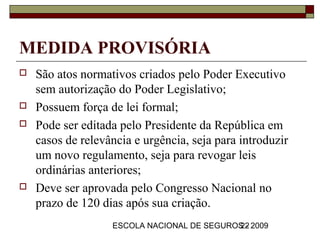 MEDIDA PROVISÓRIA
   São atos normativos criados pelo Poder Executivo
    sem autorização do Poder Legislativo;
   Possuem força de lei formal;
   Pode ser editada pelo Presidente da República em
    casos de relevância e urgência, seja para introduzir
    um novo regulamento, seja para revogar leis
    ordinárias anteriores;
   Deve ser aprovada pelo Congresso Nacional no
    prazo de 120 dias após sua criação.
                   ESCOLA NACIONAL DE SEGUROS - 2009
                                            22
 