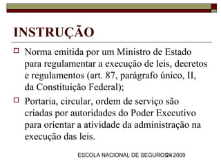 INSTRUÇÃO
   Norma emitida por um Ministro de Estado
    para regulamentar a execução de leis, decretos
    e regulamentos (art. 87, parágrafo único, II,
    da Constituição Federal);
   Portaria, circular, ordem de serviço são
    criadas por autoridades do Poder Executivo
    para orientar a atividade da administração na
    execução das leis.
                 ESCOLA NACIONAL DE SEGUROS - 2009
                                          26
 