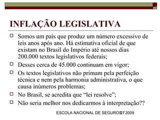 INFLAÇÃO LEGISLATIVA
   Somos um país que produz um número excessivo de
    leis anos após ano. Há estimativa oficial de que
    existam no Brasil do Império até nossos dias
    200.000 textos legislativos federais;
   Desses cerca de 45.000 continuam em vigor;
   Os textos legislativos não primam pela perfeição
    técnica e nem pela harmonia administrativa, o que
    causa inúmeros problemas;
   No Brasil, se acredita que “lei resolve”;
   Não seria melhor nos dedicarmos à interpretação??
                  ESCOLA NACIONAL DE SEGUROS - 2009
                                           27
 