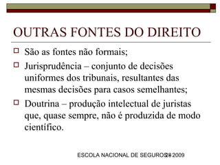 OUTRAS FONTES DO DIREITO
   São as fontes não formais;
   Jurisprudência – conjunto de decisões
    uniformes dos tribunais, resultantes das
    mesmas decisões para casos semelhantes;
   Doutrina – produção intelectual de juristas
    que, quase sempre, não é produzida de modo
    científico.

                ESCOLA NACIONAL DE SEGUROS - 2009
                                         28
 