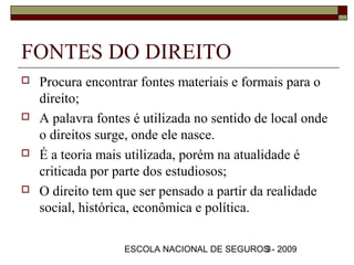 FONTES DO DIREITO
   Procura encontrar fontes materiais e formais para o
    direito;
   A palavra fontes é utilizada no sentido de local onde
    o direitos surge, onde ele nasce.
   É a teoria mais utilizada, porém na atualidade é
    criticada por parte dos estudiosos;
   O direito tem que ser pensado a partir da realidade
    social, histórica, econômica e política.

                   ESCOLA NACIONAL DE SEGUROS - 2009
                                            3
 