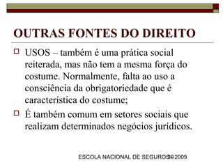 OUTRAS FONTES DO DIREITO
   USOS – também é uma prática social
    reiterada, mas não tem a mesma força do
    costume. Normalmente, falta ao uso a
    consciência da obrigatoriedade que é
    característica do costume;
   É também comum em setores sociais que
    realizam determinados negócios jurídicos.

                 ESCOLA NACIONAL DE SEGUROS - 2009
                                          30
 