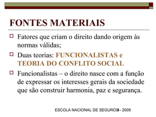 FONTES MATERIAIS
   Fatores que criam o direito dando origem às
    normas válidas;
   Duas teorias: FUNCIONALISTAS e
    TEORIA DO CONFLITO SOCIAL
   Funcionalistas – o direito nasce com a função
    de expressar os interesses gerais da sociedade
    que são construir harmonia, paz e segurança.

                 ESCOLA NACIONAL DE SEGUROS - 2009
                                          4
 