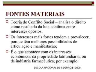 FONTES MATERIAIS
   Teoria do Conflito Social – analisa o direito
    como resultado da luta contínua entre
    interesses opostos;
   Os interesses mais fortes tendem a prevalecer,
    porque têm melhores possibilidades de
    articulação e manifestação;
   É o que acontece com os interesses
    econômicos da propriedade latifundiária, ou
    da indústria farmacêutica, por exemplo.
                 ESCOLA NACIONAL DE SEGUROS - 2009
                                          5
 
