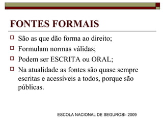 FONTES FORMAIS
   São as que dão forma ao direito;
   Formulam normas válidas;
   Podem ser ESCRITA ou ORAL;
   Na atualidade as fontes são quase sempre
    escritas e acessíveis a todos, porque são
    públicas.


                 ESCOLA NACIONAL DE SEGUROS - 2009
                                          6
 