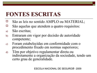 FONTES ESCRITAS
    São as leis no sentido AMPLO ou MATERIAL;
    São aquelas que atendem a quatro requisitos:
a)   São escritas;
b)   Entraram em vigor por decisão de autoridade
     competente;
c)   Foram estabelecidas em conformidade com o
     procedimento fixado em normas superiores;
d)   Têm por objetivo regulamentar direta ou
     indiretamente a organização da sociedade, tendo um
     certo grau de generalidade.

                  ESCOLA NACIONAL DE SEGUROS - 2009
                                           7
 