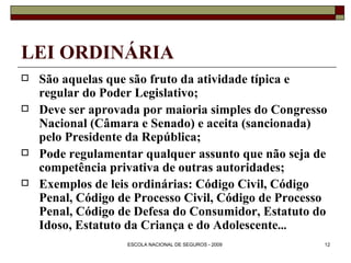 LEI ORDINÁRIA São aquelas que são fruto da atividade típica e regular do Poder Legislativo; Deve ser aprovada por maioria simples do Congresso Nacional (Câmara e Senado) e aceita (sancionada) pelo Presidente da República; Pode regulamentar qualquer assunto que não seja de competência privativa de outras autoridades; Exemplos de leis ordinárias: Código Civil, Código Penal, Código de Processo Civil, Código de Processo Penal, Código de Defesa do Consumidor, Estatuto do Idoso, Estatuto da Criança e do Adolescente ... 