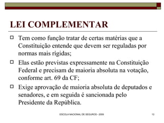 LEI COMPLEMENTAR Tem como função tratar de certas matérias que a Constituição entende que devem ser reguladas por normas mais rígidas; Elas estão previstas expressamente na Constituição Federal e precisam de maioria absoluta na votação, conforme art. 69 da CF; Exige aprovação de maioria absoluta de deputados e senadores, e em seguida é sancionada pelo Presidente da República.   