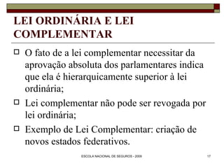 LEI ORDINÁRIA E LEI COMPLEMENTAR O fato de a lei complementar necessitar da aprovação absoluta dos parlamentares indica que ela é hierarquicamente superior à lei ordinária; Lei complementar não pode ser revogada por lei ordinária; Exemplo de Lei Complementar: criação de novos estados federativos. 