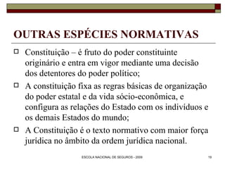 OUTRAS ESPÉCIES NORMATIVAS Constituição – é fruto do poder constituinte originário e entra em vigor mediante uma decisão dos detentores do poder político; A constituição fixa as regras básicas de organização do poder estatal e da vida sócio-econômica, e configura as relações do Estado com os indivíduos e os demais Estados do mundo; A Constituição é o texto normativo com maior força jurídica no âmbito da ordem jurídica nacional. 