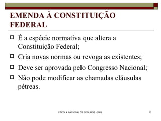 EMENDA À CONSTITUIÇÃO FEDERAL É a espécie normativa que altera a Constituição Federal; Cria novas normas ou revoga as existentes; Deve ser aprovada pelo Congresso Nacional; Não pode modificar as chamadas cláusulas pétreas. 