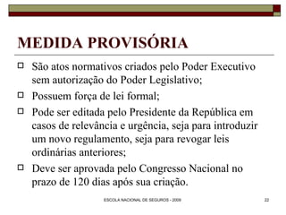 MEDIDA PROVISÓRIA São atos normativos criados pelo Poder Executivo sem autorização do Poder Legislativo; Possuem força de lei formal; Pode ser editada pelo Presidente da República em casos de relevância e urgência, seja para introduzir um novo regulamento, seja para revogar leis ordinárias anteriores; Deve ser aprovada pelo Congresso Nacional no prazo de 120 dias após sua criação. 