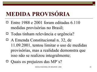 MEDIDA PROVISÓRIA Entre 1988 e 2001 foram editadas 6.110 medidas provisórias no Brasil; Todas tinham relevância e urgência? A Emenda Constitucional n. 32, de 11.09.2001, tentou limitar o uso de medidas provisórias, mas a realidade demonstra que isso não se realizou integralmente; Quais os prejuízos das MP´s? 